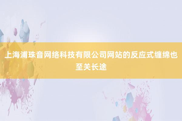 上海浦珠音网络科技有限公司网站的反应式缠绵也至关长途
